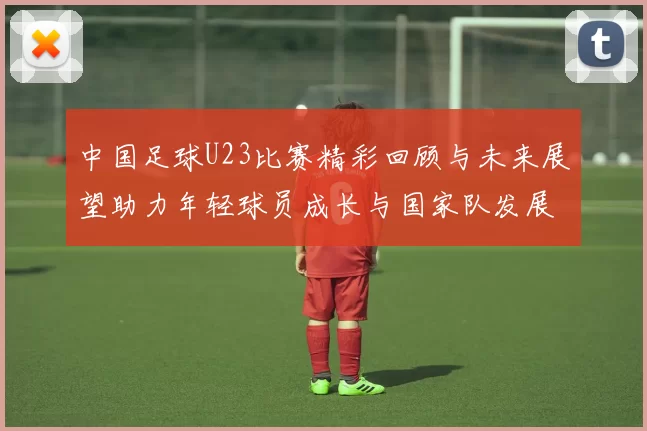 中国足球U23比赛精彩回顾与未来展望助力年轻球员成长与国家队发展