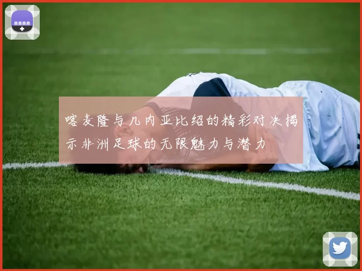 喀麦隆与几内亚比绍的精彩对决揭示非洲足球的无限魅力与潜力
