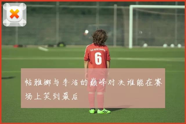 帖雅娜与李洁的巅峰对决谁能在赛场上笑到最后